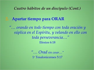 2. Apartar tiempo para ORAR
“… orando en todo tiempo con toda oración y
súplica en el Espíritu, y velando en ello con
toda perseverancia…”
Efesios 6:18
“… Orad sin cesar…”
1a
Tesalonicenses 5:17
CCuatro hábitos de un discípulo (Cont.)uatro hábitos de un discípulo (Cont.)
 