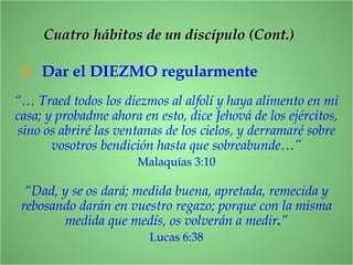 3. Dar el DIEZMO regularmente
“… Traed todos los diezmos al alfolí y haya alimento en mi
casa; y probadme ahora en esto, dice Jehová de los ejércitos,
sino os abriré las ventanas de los cielos, y derramaré sobre
vosotros bendición hasta que sobreabunde…”
Malaquías 3:10
“Dad, y se os dará; medida buena, apretada, remecida y
rebosando darán en vuestro regazo; porque con la misma
medida que medís, os volverán a medir.”
Lucas 6:38
CCuatro hábitos de un discípulo (Cont.)uatro hábitos de un discípulo (Cont.)
 