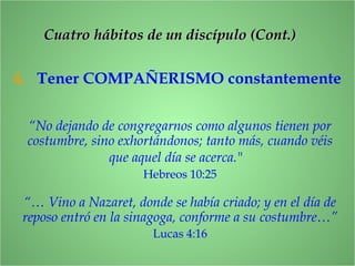 4. Tener COMPAÑERISMO constantemente
“No dejando de congregarnos como algunos tienen por
costumbre, sino exhortándonos; tanto más, cuando véis
que aquel día se acerca."
Hebreos 10:25
“… Vino a Nazaret, donde se había criado; y en el día de
reposo entró en la sinagoga, conforme a su costumbre…”
Lucas 4:16
CCuatro hábitos de un discípulo (Cont.)uatro hábitos de un discípulo (Cont.)
 