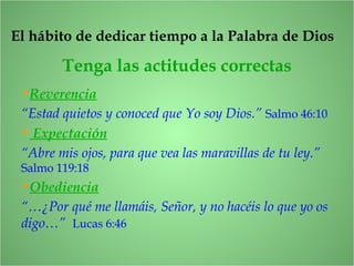 Tenga las actitudes correctas
El hábito de dedicar tiempo a la Palabra de Dios
•Reverencia
“Estad quietos y conoced que Yo soy Dios.” Salmo 46:10
• Expectación
“Abre mis ojos, para que vea las maravillas de tu ley.”
Salmo 119:18
•Obediencia
“…¿Por qué me llamáis, Señor, y no hacéis lo que yo os
digo…” Lucas 6:46
 