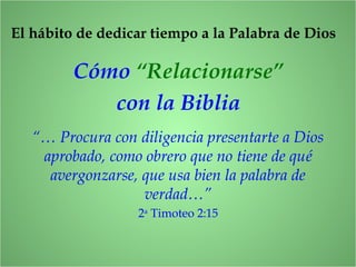 Cómo “Relacionarse”
con la Biblia
“… Procura con diligencia presentarte a Dios
aprobado, como obrero que no tiene de qué
avergonzarse, que usa bien la palabra de
verdad…”
2a
Timoteo 2:15
El hábito de dedicar tiempo a la Palabra de Dios
 