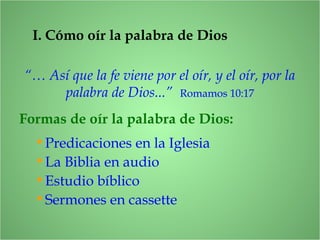 I. Cómo oír la palabra de Dios
“… Así que la fe viene por el oír, y el oír, por la
palabra de Dios...” Romamos 10:17
Formas de oír la palabra de Dios:
•Predicaciones en la Iglesia
•La Biblia en audio
•Estudio bíblico
•Sermones en cassette
 
