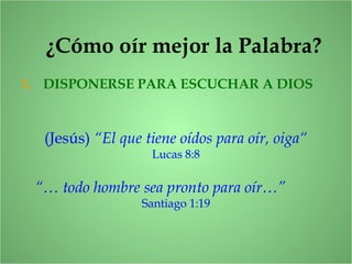 ¿Cómo oír mejor la Palabra?
1. DISPONERSE PARA ESCUCHAR A DIOS
(Jesús) “El que tiene oídos para oír, oiga“
Lucas 8:8
“… todo hombre sea pronto para oír…”
Santiago 1:19
 