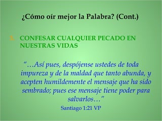 3. CONFESAR CUALQUIER PECADO EN
NUESTRAS VIDAS
“…Así pues, despójense ustedes de toda
impureza y de la maldad que tanto abunda, y
acepten humildemente el mensaje que ha sido
sembrado; pues ese mensaje tiene poder para
salvarlos…”
Santiago 1:21 VP
¿Cómo oír mejor la Palabra? (Cont.)
 
