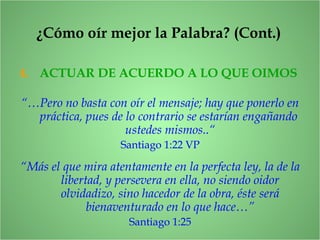 4. ACTUAR DE ACUERDO A LO QUE OIMOS
“…Pero no basta con oír el mensaje; hay que ponerlo en
práctica, pues de lo contrario se estarían engañando
ustedes mismos..“
Santiago 1:22 VP
“Más el que mira atentamente en la perfecta ley, la de la
libertad, y persevera en ella, no siendo oidor
olvidadizo, sino hacedor de la obra, éste será
bienaventurado en lo que hace…”
Santiago 1:25
¿Cómo oír mejor la Palabra? (Cont.)
 