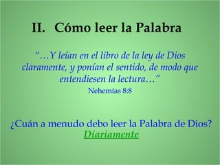 II. Cómo leer la Palabra
“…Y leían en el libro de la ley de Dios
claramente, y ponían el sentido, de modo que
entendiesen la lectura…”
Nehemías 8:8
¿Cuán a menudo debo leer la Palabra de Dios?
Diariamente
 