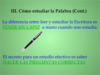 III. Cómo estudiar la Palabra (Cont.)
La diferencia entre leer y estudiar la Escritura es
TENER UN LAPIZ a mano cuando uno estudia
El secreto para un estudio efectivo es saber
HACER LAS PREGUNTAS CORRECTAS
 