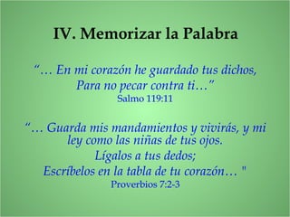 IV. Memorizar la Palabra
“… Guarda mis mandamientos y vivirás, y mi
ley como las niñas de tus ojos.
Lígalos a tus dedos;
Escríbelos en la tabla de tu corazón… "
Proverbios 7:2-3
“… En mi corazón he guardado tus dichos,
Para no pecar contra ti…”
Salmo 119:11
 