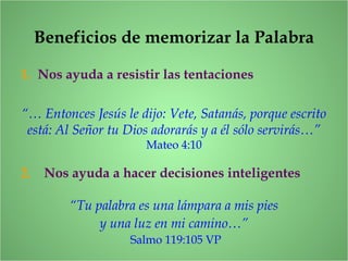 Beneficios de memorizar la Palabra
1. Nos ayuda a resistir las tentaciones
“… Entonces Jesús le dijo: Vete, Satanás, porque escrito
está: Al Señor tu Dios adorarás y a él sólo servirás…”
Mateo 4:10
2. Nos ayuda a hacer decisiones inteligentes
“Tu palabra es una lámpara a mis pies
y una luz en mi camino…”
Salmo 119:105 VP
 