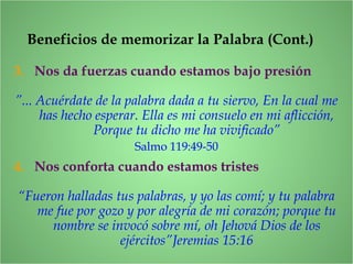 Beneficios de memorizar la Palabra (Cont.)
3. Nos da fuerzas cuando estamos bajo presión
”... Acuérdate de la palabra dada a tu siervo, En la cual me
has hecho esperar. Ella es mi consuelo en mi aflicción,
Porque tu dicho me ha vivificado”
Salmo 119:49-50
4. Nos conforta cuando estamos tristes
“Fueron halladas tus palabras, y yo las comí; y tu palabra
me fue por gozo y por alegría de mi corazón; porque tu
nombre se invocó sobre mí, oh Jehová Dios de los
ejércitos”Jeremias 15:16
 