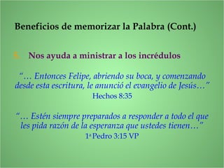 Beneficios de memorizar la Palabra (Cont.)
5. Nos ayuda a ministrar a los incrédulos
“… Estén siempre preparados a responder a todo el que
les pida razón de la esperanza que ustedes tienen…”
1a
Pedro 3:15 VP
“… Entonces Felipe, abriendo su boca, y comenzando
desde esta escritura, le anunció el evangelio de Jesús…”
Hechos 8:35
 