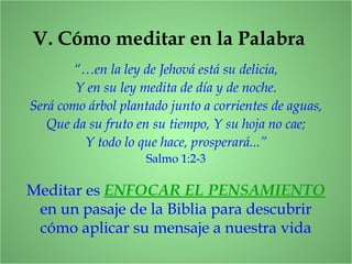 V. Cómo meditar en la Palabra
“…en la ley de Jehová está su delicia,
Y en su ley medita de día y de noche.
Será como árbol plantado junto a corrientes de aguas,
Que da su fruto en su tiempo, Y su hoja no cae;
Y todo lo que hace, prosperará...”
Salmo 1:2-3
Meditar es ENFOCAR EL PENSAMIENTO
en un pasaje de la Biblia para descubrir
cómo aplicar su mensaje a nuestra vida
 