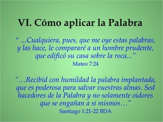VI. Cómo aplicar la Palabra
" ...Cualquiera, pues, que me oye estas palabras,
y las hace, le compararé a un hombre prudente,
que edificó su casa sobre la roca...”
Mateo 7:24
“…Recibid con humildad la palabra implantada,
que es poderosa para salvar vuestras almas. Sed
hacedores de la Palabra y no solamente oidores
que se engañan a sí mismos…”
Santiago 1:21-22 BDA
 