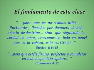 El fundamento de esta claseEl fundamento de esta clase
“… para que ya no seamos niños
fluctuantes, llevados por doquiera de todo
viento de doctrina... sino que siguiendo la
verdad en amor, crezcamos en todo en aquel
que es la cabeza, esto es, Cristo...”
Efesios 4: 14-15
“...para que estéis firmes, perfectos y completos
en todo lo que Dios quiere…”
Colosenses 4: 12
 
