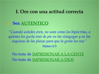 I. Ore con una actitud correcta
1. Sea AUTENTICO
“Cuando ustedes oren, no sean como los hipócritas, a
quienes les gusta orar de pie en las sinagogas y en las
esquinas de las plazas para que la gente los vea."
Mateo 6:5
No trate de IMPRESIONAR A LA GENTE
No trate de IMPRESIONAR A DIOS
 