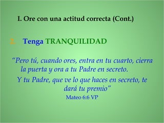 2. Tenga TRANQUILIDAD
I. Ore con una actitud correcta (Cont.)
“Pero tú, cuando ores, entra en tu cuarto, cierra
la puerta y ora a tu Padre en secreto.
Y tu Padre, que ve lo que haces en secreto, te
dará tu premio”
Mateo 6:6 VP
 