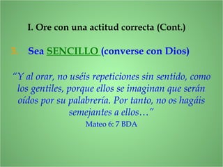 3. Sea SENCILLO (converse con Dios)
I. Ore con una actitud correcta (Cont.)
“Y al orar, no uséis repeticiones sin sentido, como
los gentiles, porque ellos se imaginan que serán
oídos por su palabrería. Por tanto, no os hagáis
semejantes a ellos…”
Mateo 6: 7 BDA
 