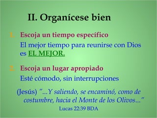 1. Escoja un tiempo específico
El mejor tiempo para reunirse con Dios
es EL MEJOR.
2. Escoja un lugar apropiado
Esté cómodo, sin interrupciones
(Jesús) ”...Y saliendo, se encaminó, como de
costumbre, hacia el Monte de los Olivos...”
Lucas 22:39 BDA
II. Organícese bien
 