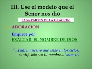 III. Use el modelo que el
Señor nos dió
1. ADORACION
LAS 6 PARTES DE LA ORACION:
Empiece por
EXALTAR EL NOMBRE DE DIOS
“...Padre, nuestro que estás en los cielos,
santificado sea tu nombre...”Mateo 6:9
 