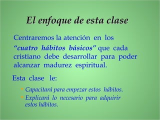 El enfoque de esta claseEl enfoque de esta clase
Centraremos la atención en los
“cuatro hábitos básicos” que cada
cristiano debe desarrollar para poder
alcanzar madurez espiritual.
Esta clase le:
• Capacitará para empezar estos hábitos.
• Explicará lo necesario para adquirir
estos hábitos.
 