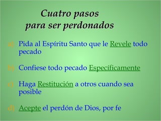 Cuatro pasosCuatro pasos
para ser perdonadospara ser perdonados
a) Pida al Espíritu Santo que le Revele todo
pecado
b) Confiese todo pecado Específicamente
c) Haga Restitución a otros cuando sea
posible
d) Acepte el perdón de Dios, por fe
 