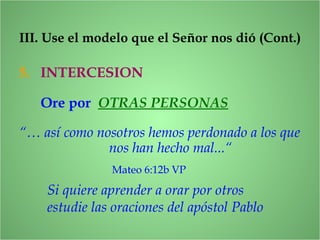5. INTERCESION
Si quiere aprender a orar por otros
estudie las oraciones del apóstol Pablo
III. Use el modelo que el Señor nos dió (Cont.)
Ore por OTRAS PERSONAS
“… así como nosotros hemos perdonado a los que
nos han hecho mal...“
Mateo 6:12b VP
 
