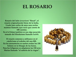 EL ROSARIO
Rosario del latin (rosarium) “Rosal”, el
rosario originalmente biene de la India,
Usado hace miles de anos oara resitar
mantras llamado japa mala que consta de
108 cuentas.
En el el Islam tambien se usa algo paracido
tomado del Hinduismo llamado tasbih.
El rosario comenso a utilizarce en el
catolicismo al rededor del ano 800.
En los monasterios se suelen resitar los 150
Salmos en la liturgia de las horas.
Para los feligreses se adaptaron las 150 aves
Marias llamado “el salterio de la virgen”.
 