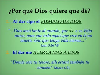 ¿Por qué Dios quiere que dé?
1. Al dar sigo el EJEMPLO DE DIOS
“...Dios amó tanto al mundo, que dio a su Hijo
único, para que todo aquel que cree en él no
muera, sino que tenga vida eterna...”
Juan 3:16 VP
2. El dar me ACERCA MAS A DIOS
“Donde esté tu tesoro, allí estará también tu
corazón” Mateo 6:21
 