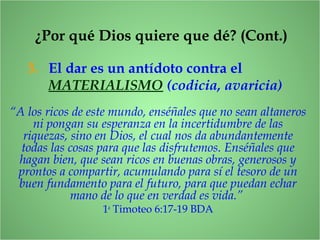 ¿Por qué Dios quiere que dé? (Cont.)
3. El dar es un antídoto contra el
MATERIALISMO (codicia, avaricia)
“A los ricos de este mundo, enséñales que no sean altaneros
ni pongan su esperanza en la incertidumbre de las
riquezas, sino en Dios, el cual nos da abundantemente
todas las cosas para que las disfrutemos. Enséñales que
hagan bien, que sean ricos en buenas obras, generosos y
prontos a compartir, acumulando para sí el tesoro de un
buen fundamento para el futuro, para que puedan echar
mano de lo que en verdad es vida.”
1a
Timoteo 6:17-19 BDA
 