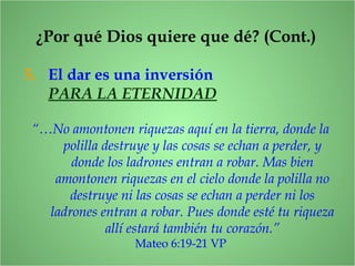 5. El dar es una inversión
PARA LA ETERNIDAD
“…No amontonen riquezas aquí en la tierra, donde la
polilla destruye y las cosas se echan a perder, y
donde los ladrones entran a robar. Mas bien
amontonen riquezas en el cielo donde la polilla no
destruye ni las cosas se echan a perder ni los
ladrones entran a robar. Pues donde esté tu riqueza
allí estará también tu corazón.”
Mateo 6:19-21 VP
¿Por qué Dios quiere que dé? (Cont.)
 