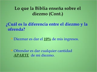 Lo que la Biblia enseña sobre el
diezmo (Cont.)
¿Cuál es la diferencia entre el diezmo y la
ofrenda?
• Diezmar es dar el 10% de mis ingresos.
• Ofrendar es dar cualquier cantidad
APARTE de mi diezmo.
 