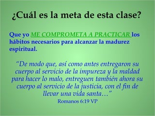 ¿Cuál es la meta de esta clase?
Que yo ME COMPROMETA A PRACTICAR los
hábitos necesarios para alcanzar la madurez
espiritual.
“De modo que, así como antes entregaron su
cuerpo al servicio de la impureza y la maldad
para hacer lo malo, entreguen también ahora su
cuerpo al servicio de la justicia, con el fin de
llevar una vida santa…”
Romanos 6:19 VP
 