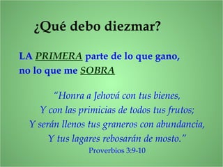 ¿Qué debo diezmar?
LA PRIMERA parte de lo que gano,
no lo que me SOBRA
“Honra a Jehová con tus bienes,
Y con las primicias de todos tus frutos;
Y serán llenos tus graneros con abundancia,
Y tus lagares rebosarán de mosto.”
Proverbios 3:9-10
 