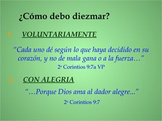 ¿Cómo debo diezmar?
1. VOLUNTARIAMENTE
“Cada uno dé según lo que haya decidido en su
corazón, y no de mala gana o a la fuerza…”
2a
Corintios 9:7a VP
2. CON ALEGRIA
“…Porque Dios ama al dador alegre...”
2a
Corintios 9:7
 