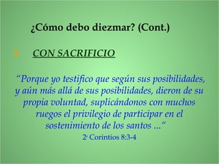“Porque yo testifico que según sus posibilidades,
y aún más allá de sus posibilidades, dieron de su
propia voluntad, suplicándonos con muchos
ruegos el privilegio de participar en el
sostenimiento de los santos ...“
2a
Corintios 8:3-4
3. CON SACRIFICIO
¿Cómo debo diezmar? (Cont.)
 