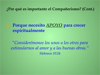 ¿Por qué es importante el Compañerismo? (Cont.)
2. Porque necesito APOYO para crecer
espiritualmente
“Considerémonos los unos a los otros para
estimularnos al amor y a las buenas obras.“
Hebreos 10:24
 