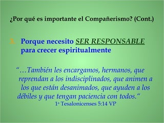 3. Porque necesito SER RESPONSABLE
para crecer espiritualmente
¿Por qué es importante el Compañerismo? (Cont.)
“…También les encargamos, hermanos, que
reprendan a los indisciplinados, que animen a
los que están desanimados, que ayuden a los
débiles y que tengan paciencia con todos.“
1a
Tesalonicenses 5:14 VP
 