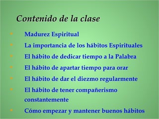 ContenidoContenido de la clasede la clase
• Madurez Espiritual
• La importancia de los hábitos Espirituales
• El hábito de dedicar tiempo a la Palabra
• El hábito de apartar tiempo para orar
• El hábito de dar el diezmo regularmente
• El hábito de tener compañerismo
constantemente
• Cómo empezar y mantener buenos hábitos
 