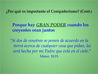 5. Porque hay GRAN PODER cuando los
creyentes oran juntos
¿Por qué es importante el Compañerismo? (Cont.)
“Si dos de vosotros se ponen de acuerdo en la
tierra acerca de cualquier cosa que pidan, les
será hecha por mi Padre que está en el cielo."
Mateo. 18:19
 