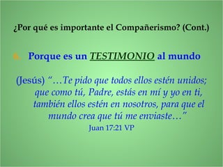 6. Porque es un TESTIMONIO al mundo
¿Por qué es importante el Compañerismo? (Cont.)
(Jesús) “…Te pido que todos ellos estén unidos;
que como tú, Padre, estás en mí y yo en ti,
también ellos estén en nosotros, para que el
mundo crea que tú me enviaste…”
Juan 17:21 VP
 
