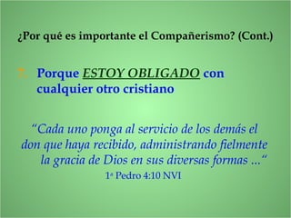 7. Porque ESTOY OBLIGADO con
cualquier otro cristiano
¿Por qué es importante el Compañerismo? (Cont.)
“Cada uno ponga al servicio de los demás el
don que haya recibido, administrando fielmente
la gracia de Dios en sus diversas formas ...“
1a
Pedro 4:10 NVI
 