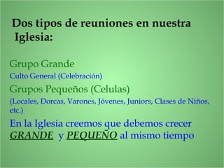 Dos tipos de reuniones en nuestra
Iglesia:
Grupo Grande
Culto General (Celebración)
Grupos Pequeños (Celulas)
(Locales, Dorcas, Varones, Jóvenes, Juniors, Clases de Niños,
etc.)
En la Iglesia creemos que debemos crecer
GRANDE y PEQUEÑO al mismo tiempo
 