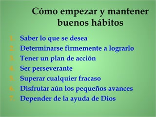 Cómo empezar y mantener
buenos hábitos
1. Saber lo que se desea
2. Determinarse firmemente a lograrlo
3. Tener un plan de acción
4. Ser perseverante
5. Superar cualquier fracaso
6. Disfrutar aún los pequeños avances
7. Depender de la ayuda de Dios
 