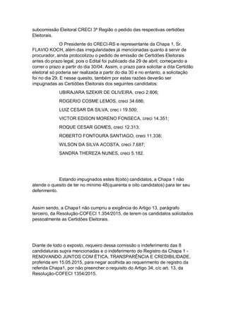 subcomissão Eleitoral CRECI 3ª Região o pedido das respectivas certidões
Eleitorais.
O Presidente do CRECI-RS e representante da Chapa 1, Sr.
FLAVIO KOCH, além das irregularidades já mencionadas quanto à servir de
procurador, ainda protocolizou o pedido de emissão de Certidões Eleitorais
antes do prazo legal, pois o Edital foi publicado dia 29 de abril, começando a
correr o prazo a partir do dia 30/04. Assim, o prazo para solicitar a dita Certidão
eleitoral só poderia ser realizada a partir do dia 30 e no entanto, a solicitação
foi no dia 29. E nesse quesito, também por estas razões deverão ser
impugnadas as Certidões Eleitorais dos seguintes candidatos:
UBIRAJARA SZEKIR DE OLIVEIRA, creci 2.806;
ROGERIO COSME LEMOS, creci 34.686;
LUIZ CESAR DA SILVA, crec i 19.500;
VICTOR EDISON MORENO FONSECA, creci 14.351;
ROQUE CESAR GOMES, creci 12.313;
ROBERTO FONTOURA SANTIAGO, creci 11.338;
WILSON DA SILVA ACOSTA, creci 7.687;
SANDRA THEREZA NUNES, creci 5.182.
Estando impugnados estes 8(oito) candidatos, a Chapa 1 não
atende o quesito de ter no mínimo 48(quarenta e oito candidatos) para ter seu
deferimento.
Assim sendo, a Chapa1 não cumpriu a exigência do Artigo 13, parágrafo
terceiro, da Resolução-COFECI 1.354/2015, de terem os candidatos solicitados
pessoalmente as Certidões Eleitorais.
Diante de todo o exposto, requeiro dessa comissão o indeferimento das 8
candidaturas supra mencionadas e o indeferimento do Registro da Chapa 1 -
RENOVANDO JUNTOS COM ÉTICA, TRANSPARÊNCIA E CREDIBILIDADE,
proferida em 15.05.2015, para negar acolhida ao requerimento de registro da
referida Chapa1, por não preencher o requisito do Artigo 34, c/c art. 13, da
Resolução-COFECI 1354/2015.
 