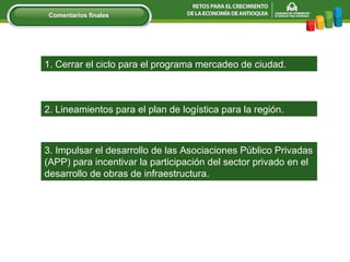 1. Cerrar el ciclo para el programa mercadeo de ciudad. 3. Impulsar el desarrollo de las Asociaciones Público Privadas (APP) para incentivar la participación del sector privado en el desarrollo de obras de infraestructura .   2. Lineamientos para el plan de logística para la región. Comentarios finales 