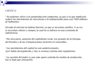 CRITICA:

No podemos volver a la autoproducción campesina, ya que es lo que implicaría
reducir los movimientos de mercancías a lo indispensable para casi 7000 millones
de habitantes.

Llevado al extremo no habría Internet, ya que se necesitan satélites. A su vez
se necesitan cohetes y rampas, lo cual no se fabrica en una economía de
subsistencia.

Por otra parte, aumento del capitalismo verde. Los grandes de la Energía,
del Petróleo y de las Comunicaciones invierten en renovables.

Los movimientos del capital no son unidericcionales.
Ayer había desregulación, y hoy se avanza a forma más regulatorias.

La  cuestión del poder es una sola: quien controla los medios de producción.
Eso sí, bajo que concepción.
 