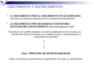 CRECIMIENTO Y DECRECIMIENTO

 1) CRECIMIENTO POR EL CRECIMIENTO EN SÍ, ILIMITADO.
   sin tener en cuenta la naturaleza de la producción (Schumacher)

 2) CRECIMIENTO POR DESARROLLO SOSTENIBLE
  (SUSTAINABLE DEVELOPMENT) Informe Bundtland de 1987.

 “un proceso de cambio mediante el cual la explotación de los recursos, la
    orientación de las inversiones, los cambios técnicos e institucionales se
                           encuentran en armonía”.




              Nace PRINCIPIO DE RESPONSABILIDAD.

  Dejar a las futuras generaciones el equivalente de lo que se consume hoy.
 