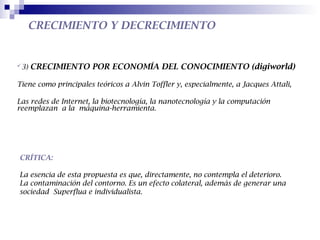 CRECIMIENTO Y DECRECIMIENTO


3)   CRECIMIENTO POR ECONOMÍA DEL CONOCIMIENTO (digiworld)

Tiene como principales teóricos a Alvin Toffler y, especialmente, a Jacques Attali,

Las redes de Internet, la biotecnología, la nanotecnología y la computación
reemplazan a la máquina-herramienta.




CRÍTICA:

La esencia de esta propuesta es que, directamente, no contempla el deterioro.
La contaminación del contorno. Es un efecto colateral, además de generar una
sociedad Superflua e individualista.
 