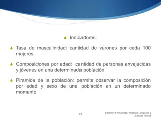 S Indicadores:

S Tasa de masculinidad: cantidad de varones por cada 100
  mujeres

S Composiciones por edad: cantidad de personas envejecidas
  y jóvenes en una determinada población

S Piramide de la población: permite observar la composición
  por edad y sexo de una población en un determinado
  momento



                                           Valentín Fernández, Antonio Locascio y
                             13
                                                                   Manuel Torres
 