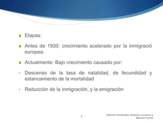 S Etapas:

S Antes de 1930: crecimiento acelerado por la inmigració
    europea.

S Actualmente: Bajo crecimiento causado por:

•   Descenso de la tasa de natalidad, de fecundidad y
    estancamiento de la mortalidad

•   Reducción de la inmigración, y la emigración




                                        Valentín Fernández, Antonio Locascio y
                            5
                                                                Manuel Torres
 